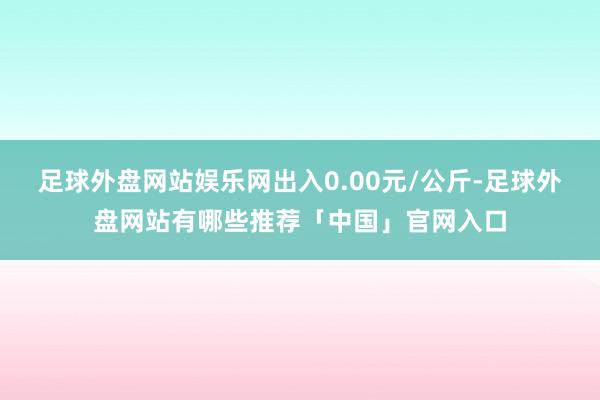足球外盘网站娱乐网出入0.00元/公斤-足球外盘网站有哪些推荐「中国」官网入口