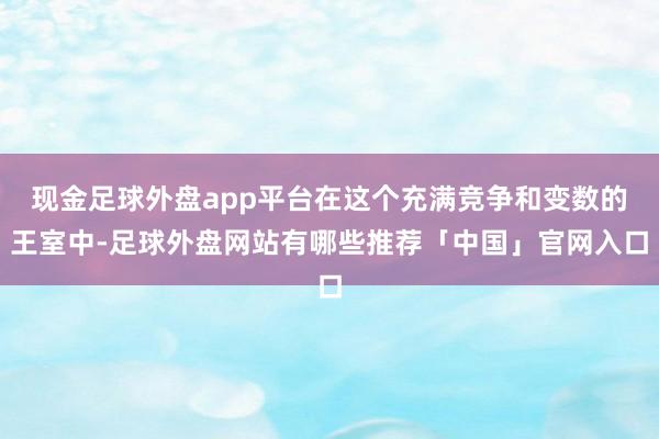 现金足球外盘app平台在这个充满竞争和变数的王室中-足球外盘网站有哪些推荐「中国」官网入口