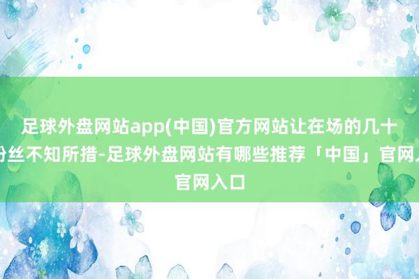足球外盘网站app(中国)官方网站让在场的几十位粉丝不知所措-足球外盘网站有哪些推荐「中国」官网入口