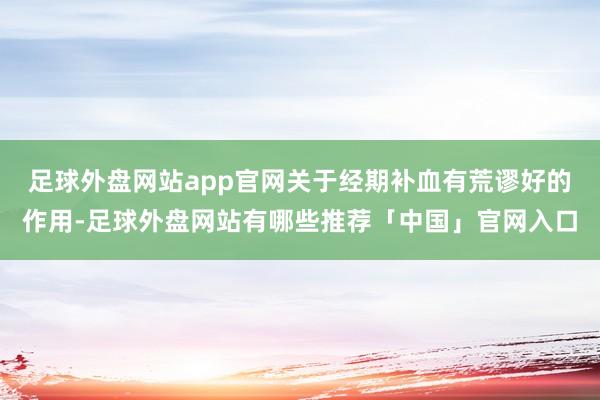 足球外盘网站app官网关于经期补血有荒谬好的作用-足球外盘网站有哪些推荐「中国」官网入口