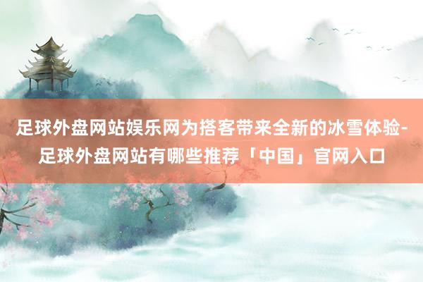 足球外盘网站娱乐网为搭客带来全新的冰雪体验-足球外盘网站有哪些推荐「中国」官网入口