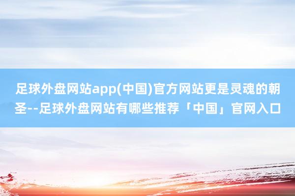 足球外盘网站app(中国)官方网站更是灵魂的朝圣--足球外盘网站有哪些推荐「中国」官网入口