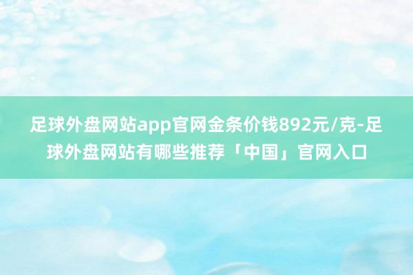 足球外盘网站app官网金条价钱892元/克-足球外盘网站有哪些推荐「中国」官网入口