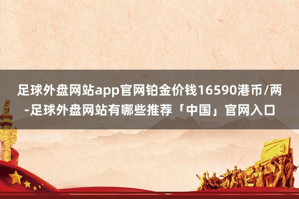 足球外盘网站app官网铂金价钱16590港币/两-足球外盘网站有哪些推荐「中国」官网入口